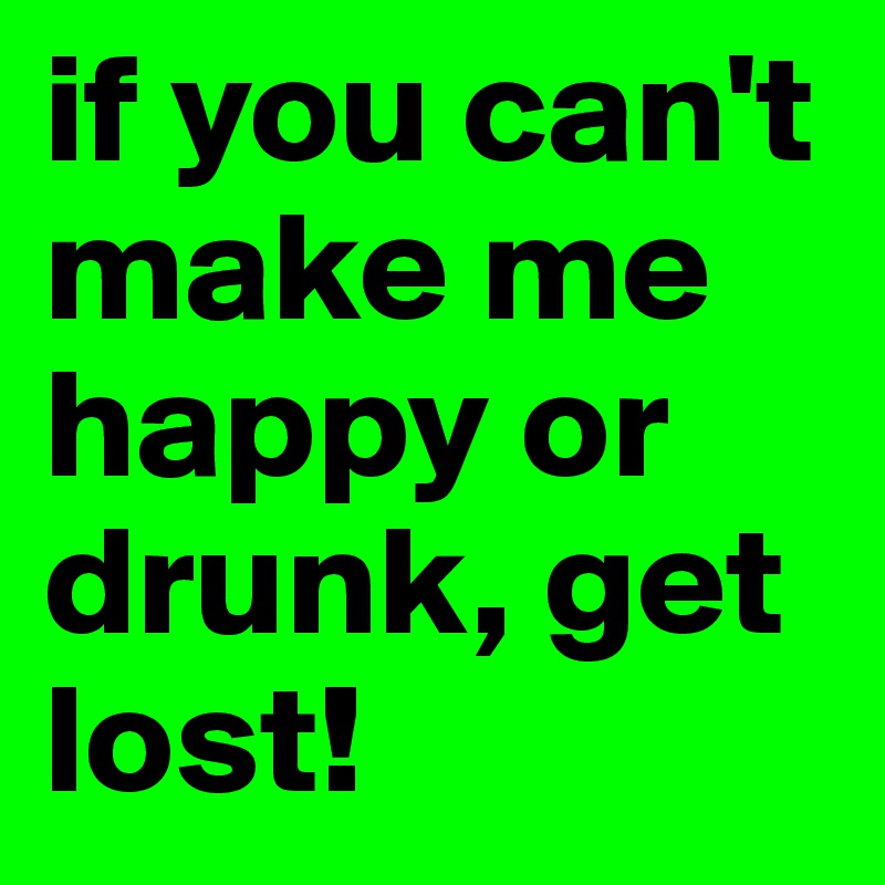 if you can't make me happy or drunk, get lost!