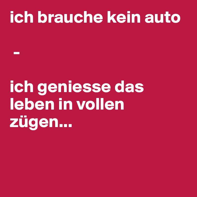 ich brauche kein auto

 - 

ich geniesse das leben in vollen zügen...


