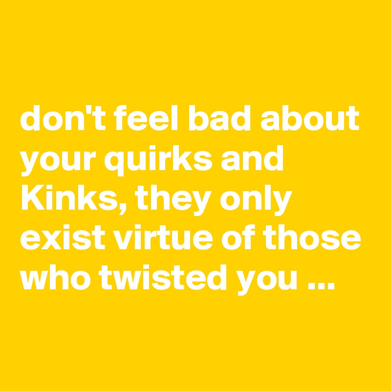 

don't feel bad about your quirks and Kinks, they only exist virtue of those who twisted you ...
