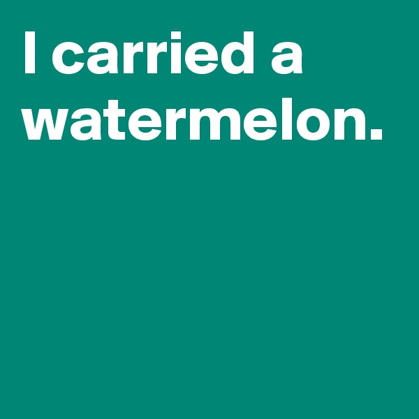 I carried a watermelon.