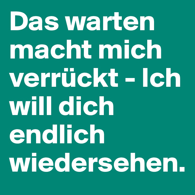 Das warten macht mich verrückt - Ich will dich endlich wiedersehen. 