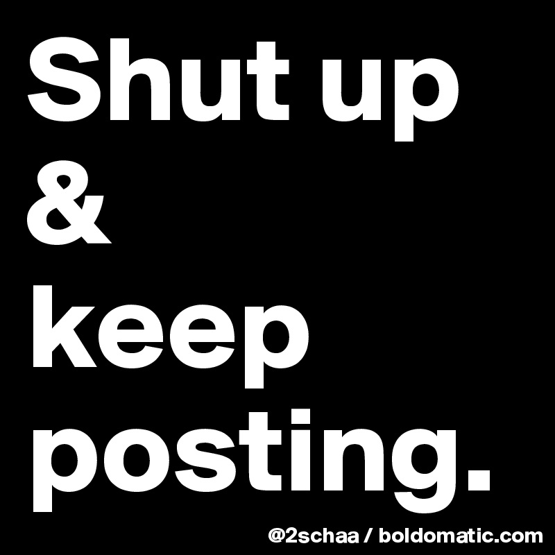 Shut up & 
keep posting.