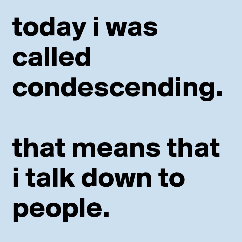 today i was called condescending. 
that means that i talk down to people.