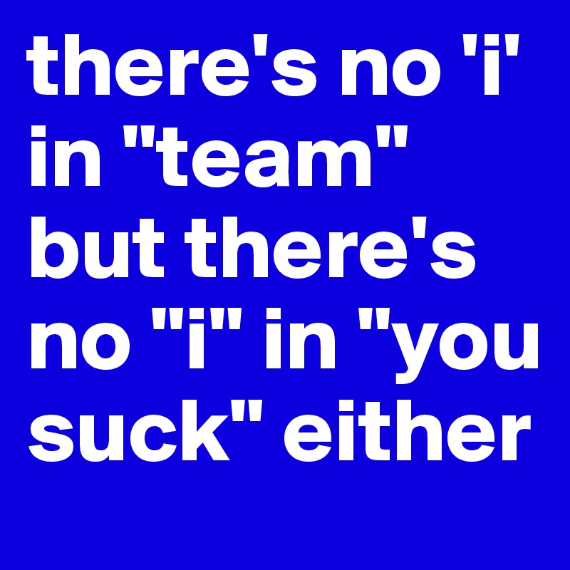 there's no 'i' in "team" but there's no "i" in "you suck" either