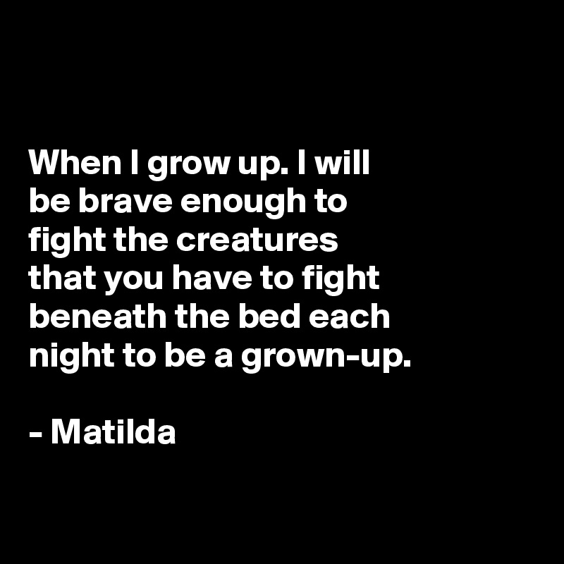 


When I grow up. I will
be brave enough to
fight the creatures
that you have to fight 
beneath the bed each
night to be a grown-up. 

- Matilda

