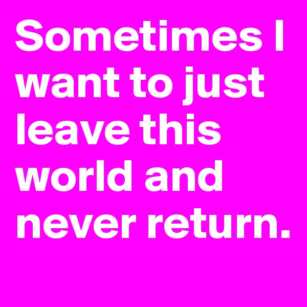 Sometimes I want to just leave this world and never return. 