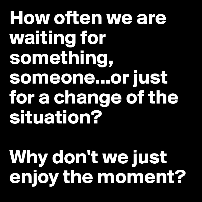 How often we are waiting for something, someone...or just for a change of the situation? 

Why don't we just enjoy the moment?
