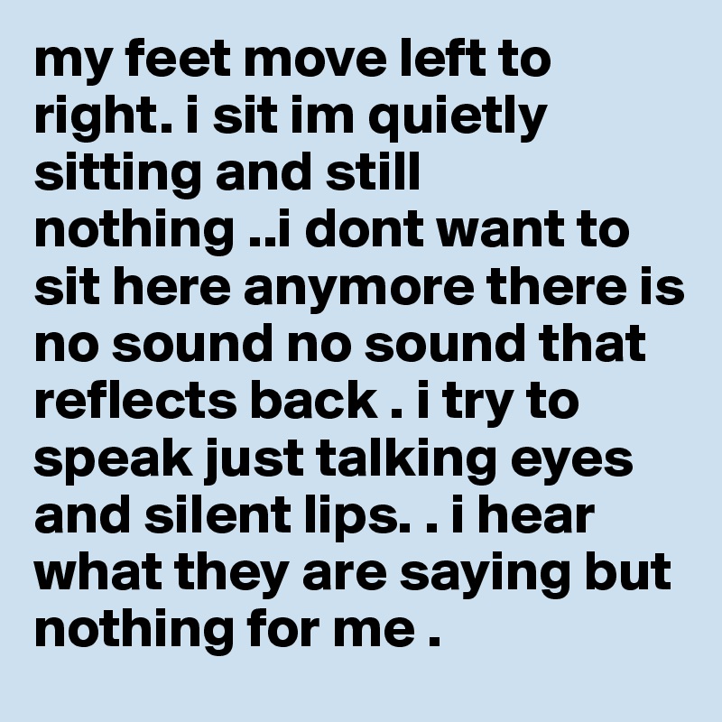 my feet move left to right. i sit im quietly sitting and still nothing ..i dont want to sit here anymore there is no sound no sound that reflects back . i try to speak just talking eyes and silent lips. . i hear what they are saying but nothing for me . 