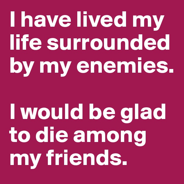 I have lived my life surrounded by my enemies. 

I would be glad to die among my friends.