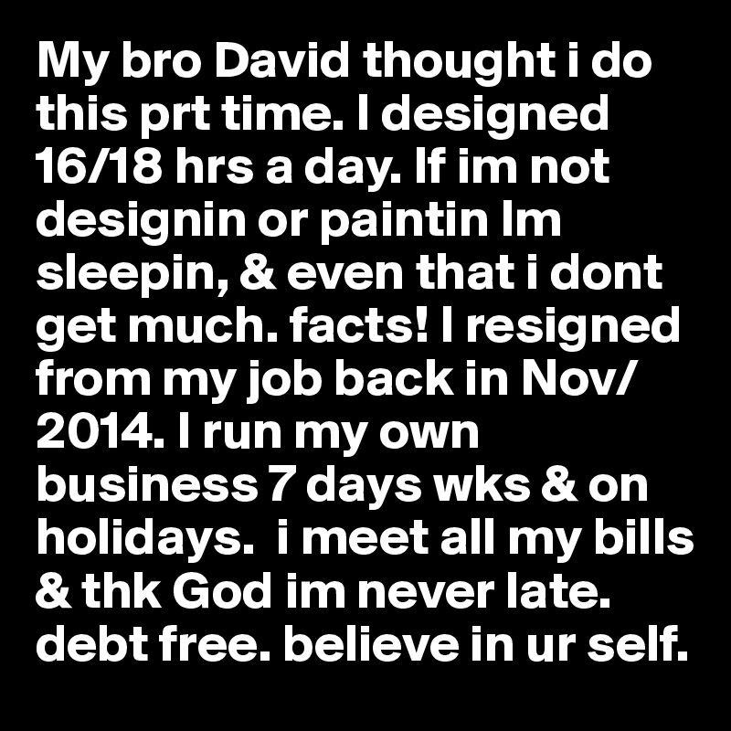 My bro David thought i do this prt time. I designed 16/18 hrs a day. If im not designin or paintin Im sleepin, & even that i dont get much. facts! I resigned from my job back in Nov/2014. I run my own business 7 days wks & on holidays.  i meet all my bills & thk God im never late. debt free. believe in ur self. 