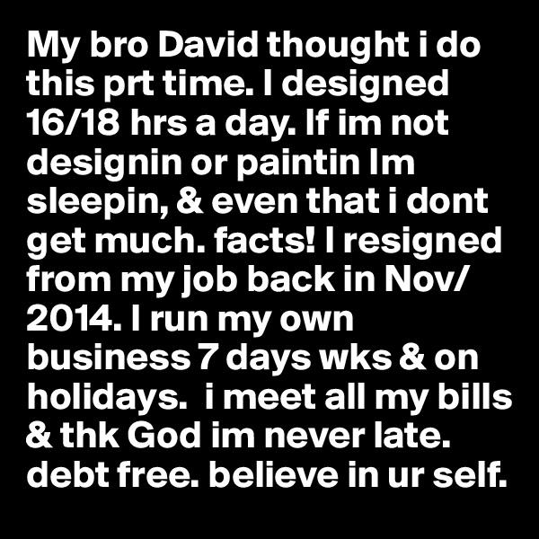My bro David thought i do this prt time. I designed 16/18 hrs a day. If im not designin or paintin Im sleepin, & even that i dont get much. facts! I resigned from my job back in Nov/2014. I run my own business 7 days wks & on holidays.  i meet all my bills & thk God im never late. debt free. believe in ur self. 