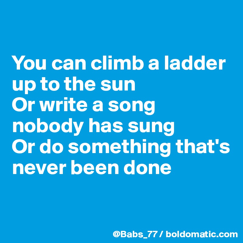 

You can climb a ladder up to the sun
Or write a song nobody has sung
Or do something that's never been done

