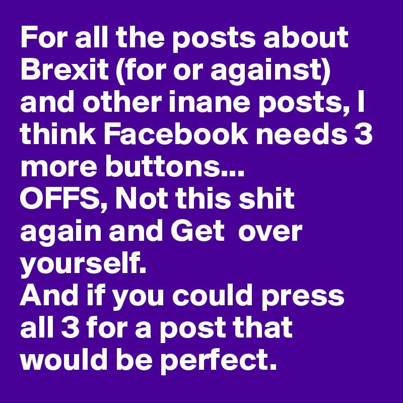 For all the posts about Brexit (for or against) and other inane posts, I think Facebook needs 3 more buttons...
OFFS, Not this shit again and Get  over yourself. 
And if you could press all 3 for a post that would be perfect. 