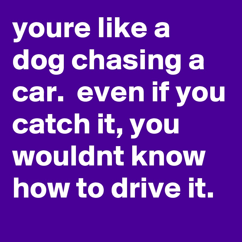 youre like a dog chasing a car.  even if you catch it, you wouldnt know how to drive it.    