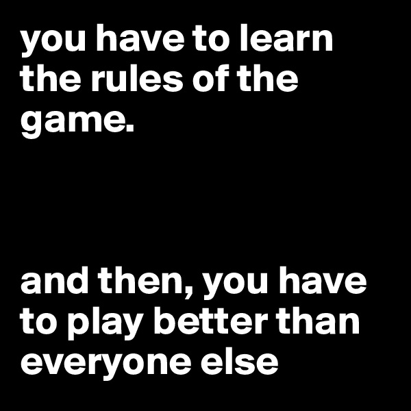 you have to learn the rules of the game. 



and then, you have to play better than everyone else 