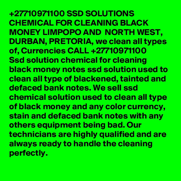 +27710971100 SSD SOLUTIONS CHEMICAL FOR CLEANING BLACK MONEY LIMPOPO AND  NORTH WEST, DURBAN, PRETORIA, we clean all types of, Currencies CALL +27710971100
Ssd solution chemical for cleaning black money notes ssd solution used to clean all type of blackened, tainted and defaced bank notes. We sell ssd chemical solution used to clean all type of black money and any color currency, stain and defaced bank notes with any others equipment being bad. Our technicians are highly qualified and are always ready to handle the cleaning perfectly. 
