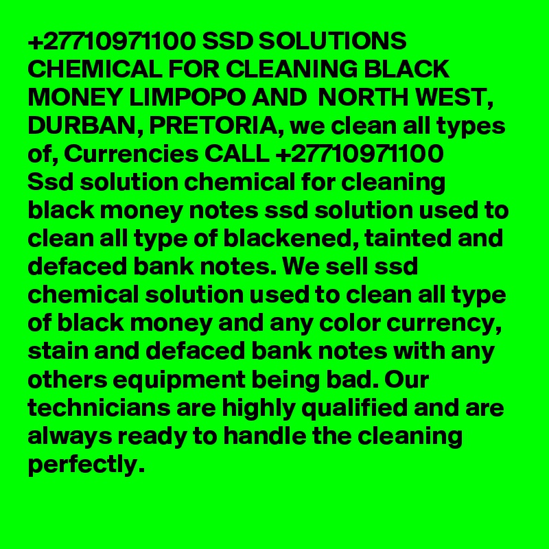 +27710971100 SSD SOLUTIONS CHEMICAL FOR CLEANING BLACK MONEY LIMPOPO AND  NORTH WEST, DURBAN, PRETORIA, we clean all types of, Currencies CALL +27710971100
Ssd solution chemical for cleaning black money notes ssd solution used to clean all type of blackened, tainted and defaced bank notes. We sell ssd chemical solution used to clean all type of black money and any color currency, stain and defaced bank notes with any others equipment being bad. Our technicians are highly qualified and are always ready to handle the cleaning perfectly. 
