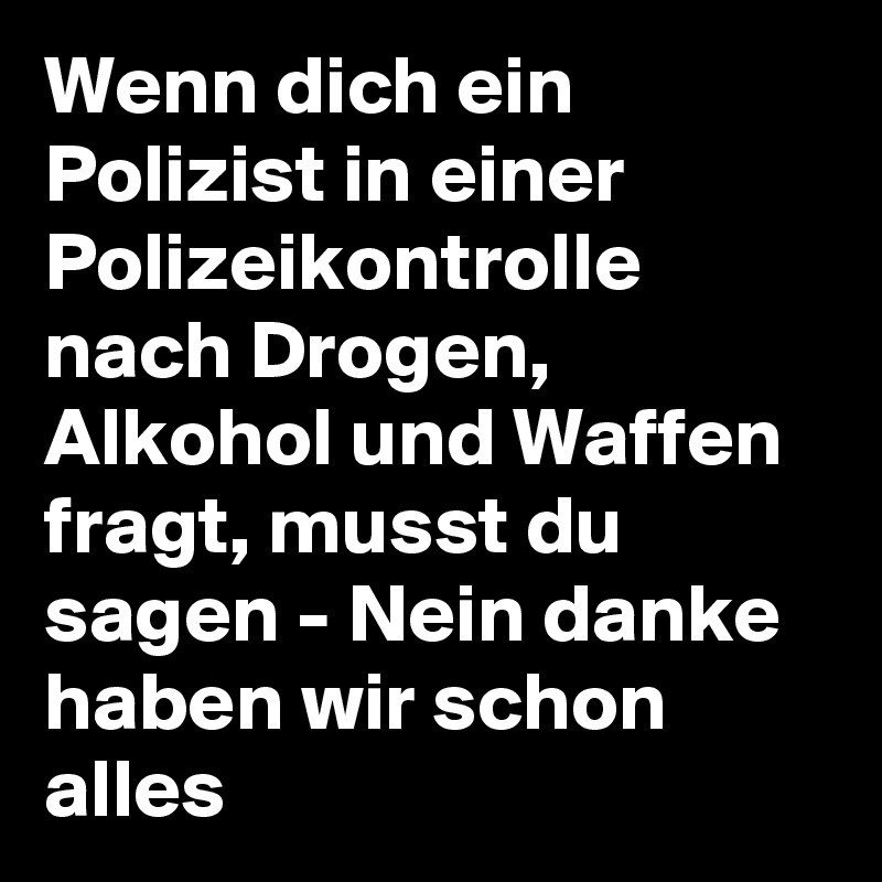 Wenn dich ein Polizist in einer Polizeikontrolle nach Drogen, Alkohol und Waffen fragt, musst du sagen - Nein danke haben wir schon alles