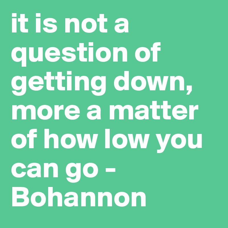 it is not a question of getting down, more a matter of how low you can go - Bohannon