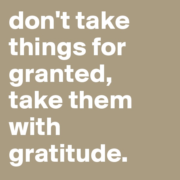 don't take things for granted, take them with gratitude.
