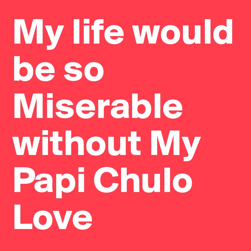 My life would be so Miserable without My Papi Chulo Love                        