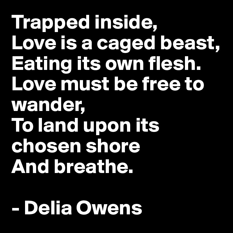 Trapped inside,
Love is a caged beast,
Eating its own flesh.
Love must be free to wander,
To land upon its chosen shore
And breathe.

- Delia Owens
