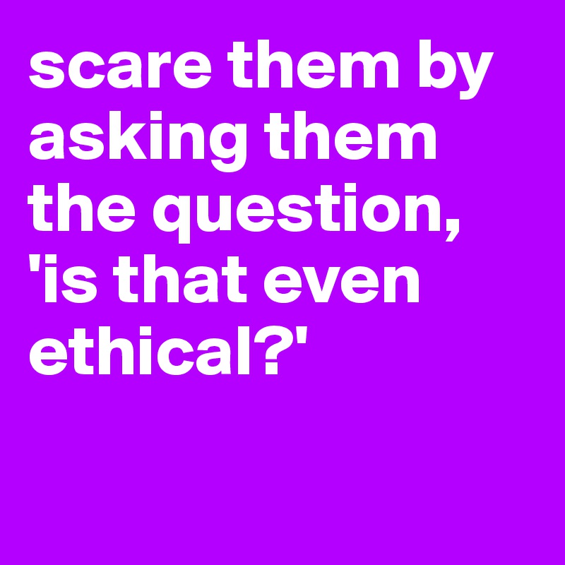 scare them by asking them the question, 'is that even ethical?'

