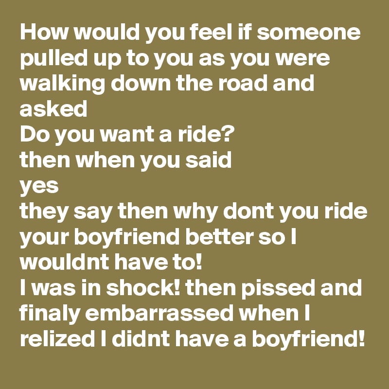 How would you feel if someone pulled up to you as you were walking down the road and asked 
Do you want a ride?
then when you said
yes
they say then why dont you ride your boyfriend better so I wouldnt have to!
I was in shock! then pissed and finaly embarrassed when I relized I didnt have a boyfriend! 