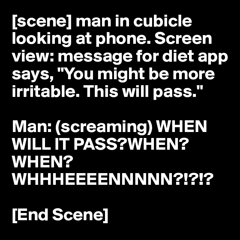 [scene] man in cubicle looking at phone. Screen view: message for diet app says, "You might be more irritable. This will pass."

Man: (screaming) WHEN WILL IT PASS?WHEN? WHEN? WHHHEEEENNNNN?!?!?

[End Scene]