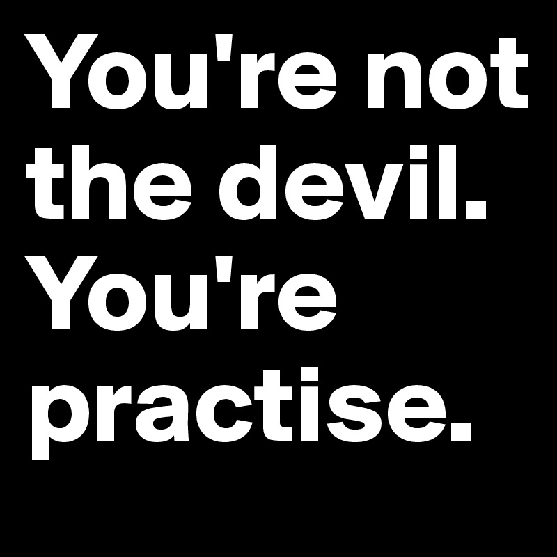 You're not the devil. You're practise.