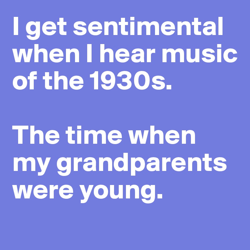 I get sentimental when I hear music of the 1930s. 

The time when my grandparents were young.
