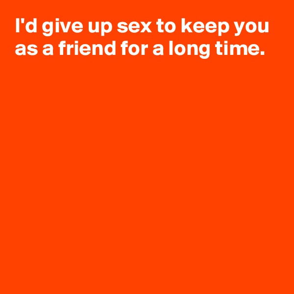 I'd give up sex to keep you as a friend for a long time.








