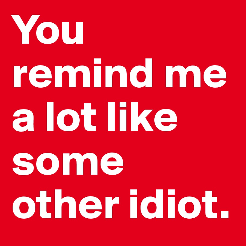 You remind me a lot like some other idiot. 
