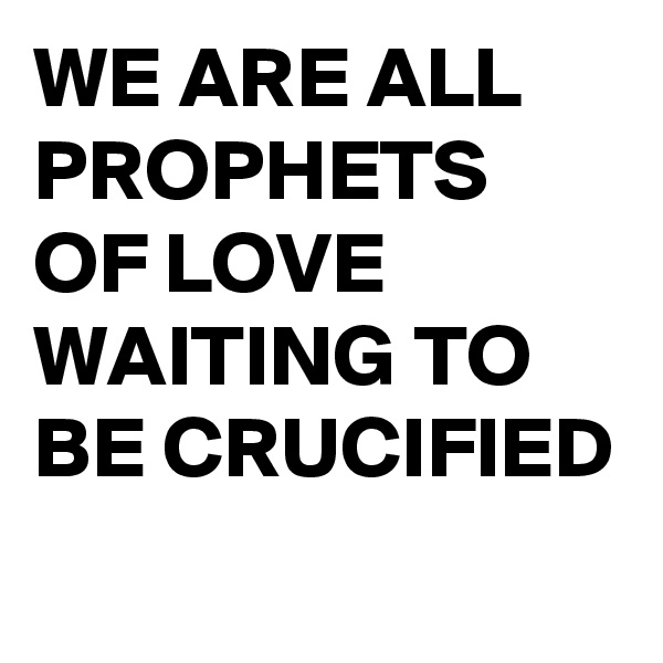 WE ARE ALL PROPHETS OF LOVE WAITING TO BE CRUCIFIED
