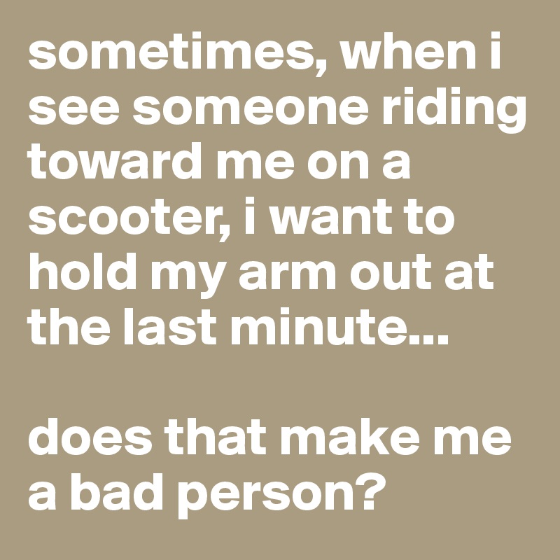 sometimes, when i see someone riding toward me on a scooter, i want to hold my arm out at the last minute...

does that make me a bad person?