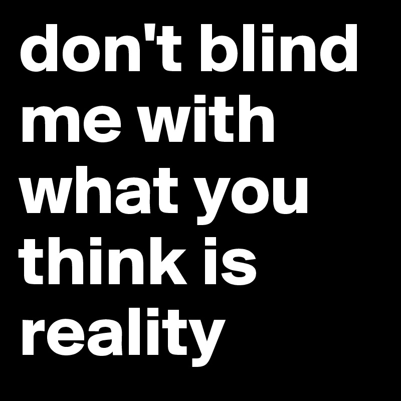 don't blind me with what you think is reality