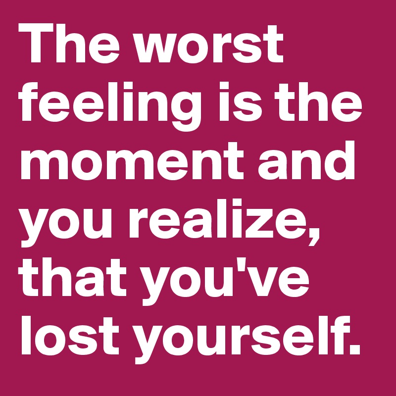The worst feeling is the moment and you realize, that you've lost yourself. 
