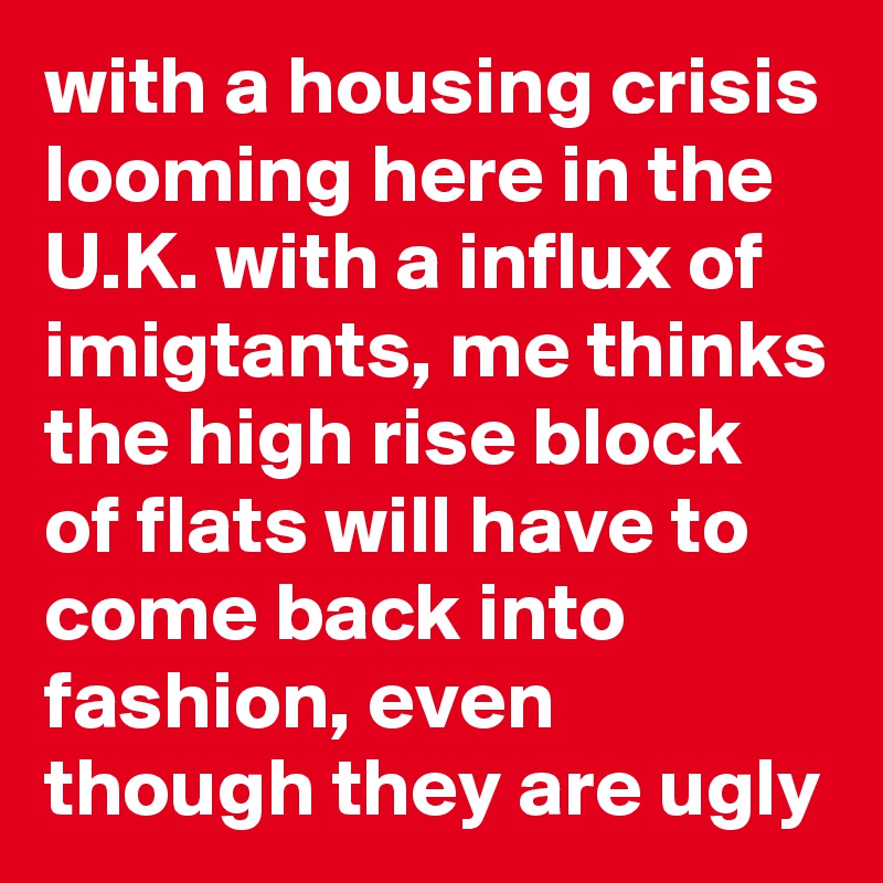 with a housing crisis looming here in the U.K. with a influx of imigtants, me thinks the high rise block of flats will have to come back into fashion, even though they are ugly