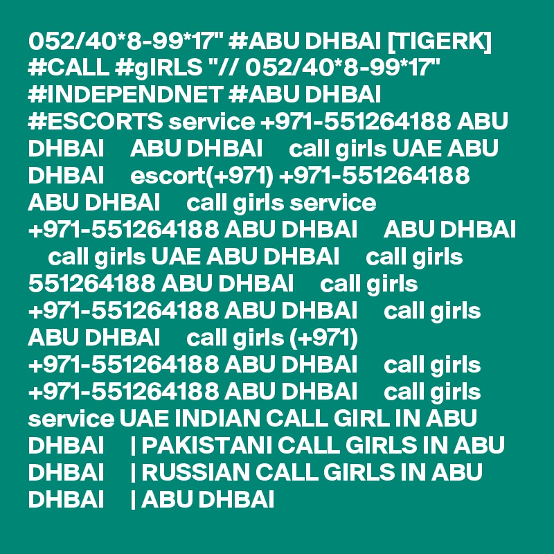 052/40*8-99*17" #ABU DHBAI [TIGERK] #CALL #gIRLS "// 052/40*8-99*17" #INDEPENDNET #ABU DHBAI #ESCORTS service +971-551264188 ABU DHBAI     ABU DHBAI     call girls UAE ABU DHBAI     escort(+971) +971-551264188 ABU DHBAI     call girls service +971-551264188 ABU DHBAI     ABU DHBAI     call girls UAE ABU DHBAI     call girls 551264188 ABU DHBAI     call girls +971-551264188 ABU DHBAI     call girls ABU DHBAI     call girls (+971) +971-551264188 ABU DHBAI     call girls +971-551264188 ABU DHBAI     call girls service UAE INDIAN CALL GIRL IN ABU DHBAI     | PAKISTANI CALL GIRLS IN ABU DHBAI     | RUSSIAN CALL GIRLS IN ABU DHBAI     | ABU DHBAI  