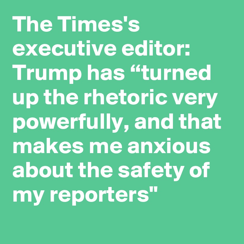 The Times's executive editor: Trump has “turned up the rhetoric very powerfully, and that makes me anxious about the safety of my reporters"