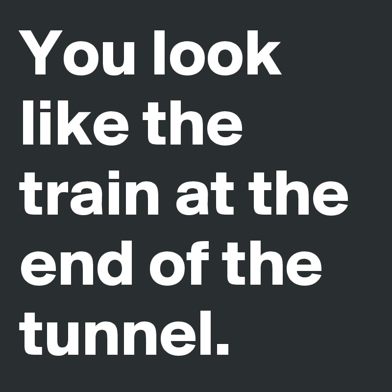 You look like the train at the end of the tunnel.
