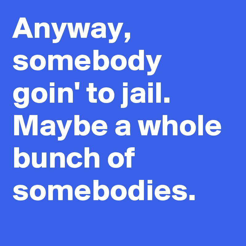 Anyway, somebody goin' to jail. Maybe a whole bunch of somebodies.