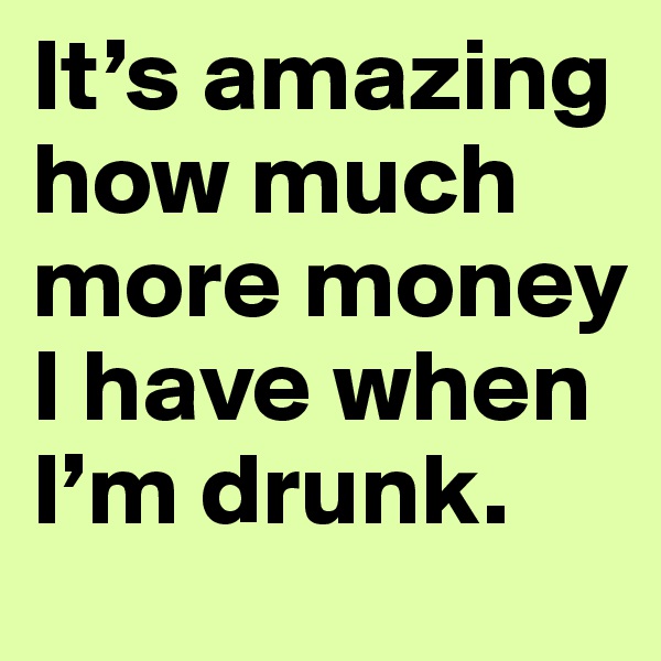 It’s amazing how much more money I have when I’m drunk.