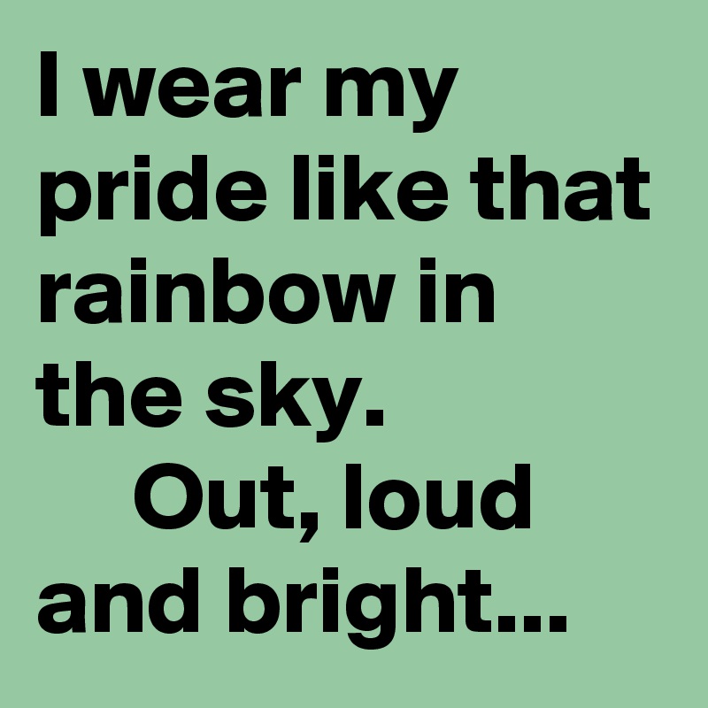 I wear my pride like that rainbow in the sky.                    Out, loud and bright...