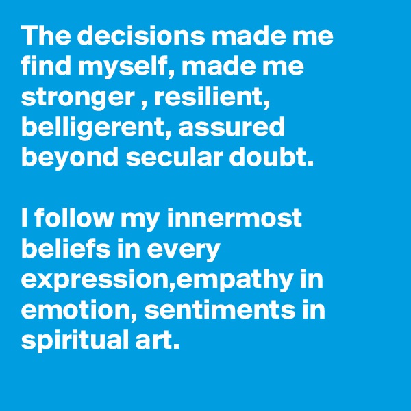 The decisions made me find myself, made me stronger , resilient, belligerent, assured beyond secular doubt.

I follow my innermost beliefs in every expression,empathy in emotion, sentiments in spiritual art. 
