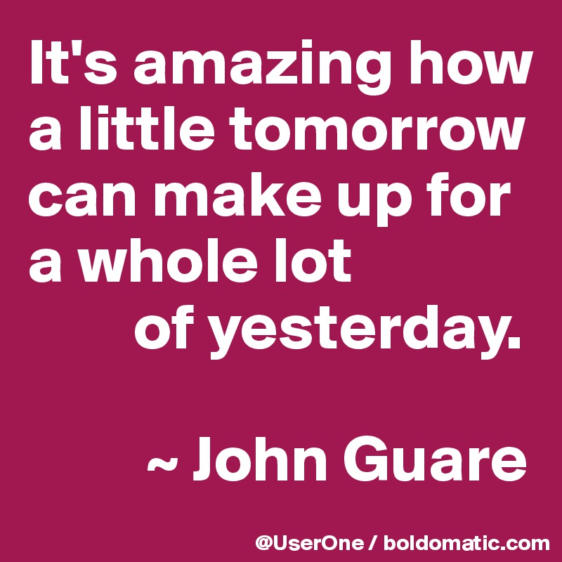 It's amazing how
a little tomorrow can make up for
a whole lot
        of yesterday.

         ~ John Guare