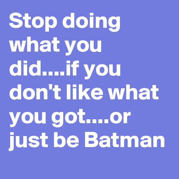 Stop doing what you did....if you don't like what you got....or just be Batman