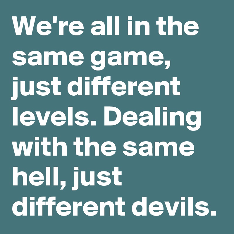 We're all in the same game, just different levels. Dealing with the same hell, just different devils.