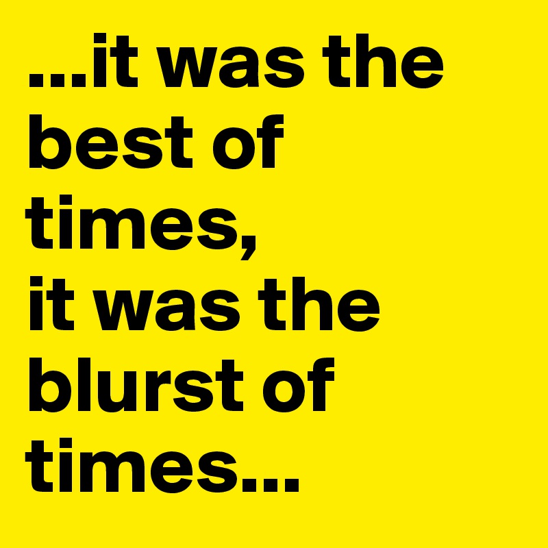 ...it was the best of times, 
it was the blurst of times...