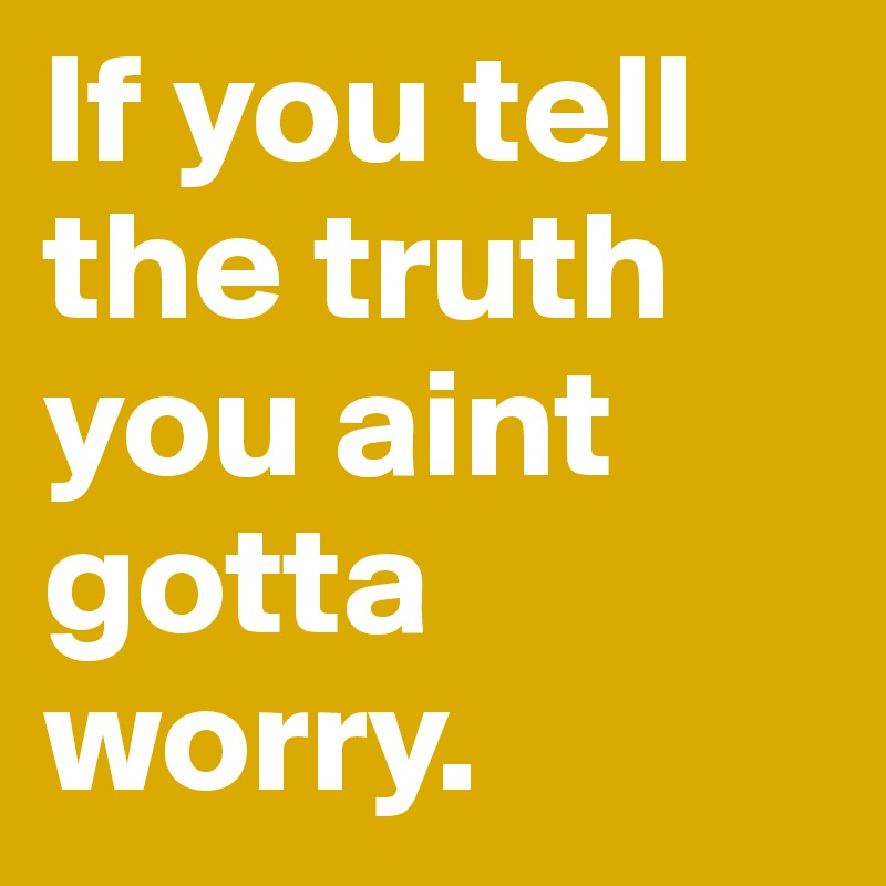 If you tell the truth you aint gotta worry.	